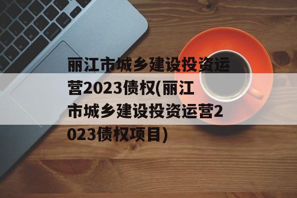 丽江市城乡建设投资运营2023债权(丽江市城乡建设投资运营2023债权项目)