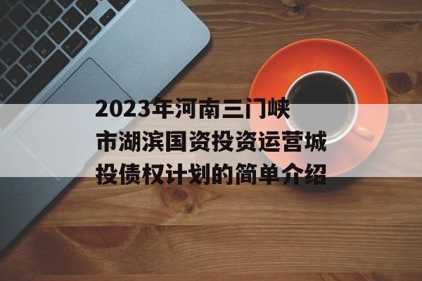 2023年河南三门峡市湖滨国资投资运营城投债权计划的简单介绍