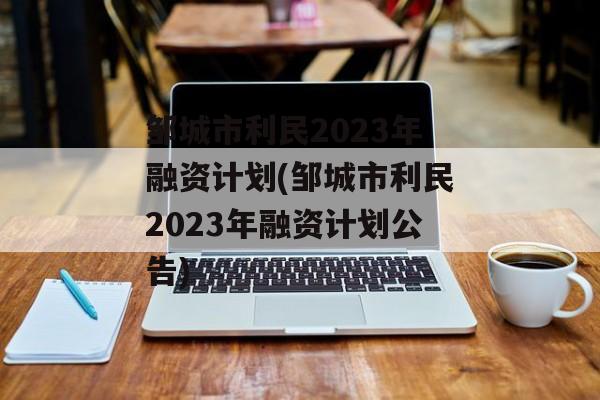 邹城市利民2023年融资计划(邹城市利民2023年融资计划公告)