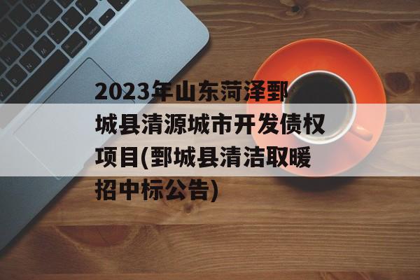 2023年山东菏泽鄄城县清源城市开发债权项目(鄄城县清洁取暖招中标公告)