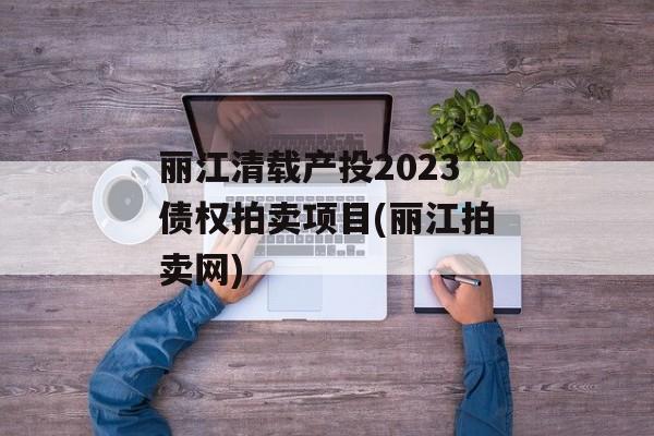 丽江清载产投2023债权拍卖项目(丽江拍卖网)