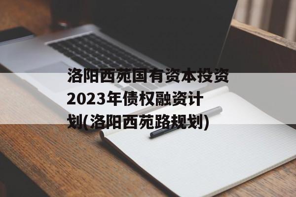 洛阳西苑国有资本投资2023年债权融资计划(洛阳西苑路规划)