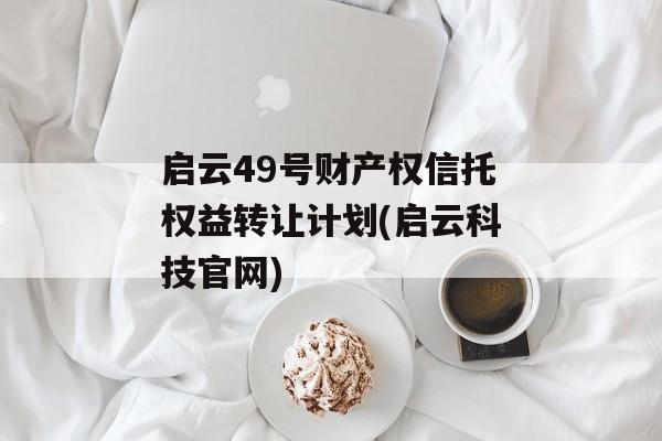 启云49号财产权信托权益转让计划(启云科技官网)