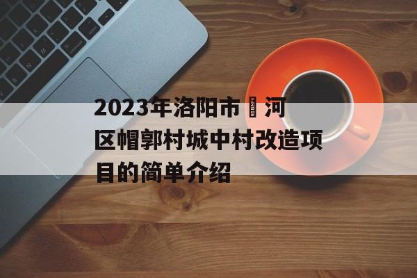 2023年洛阳市瀍河区帽郭村城中村改造项目的简单介绍