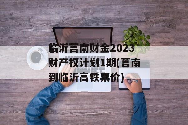 临沂莒南财金2023财产权计划1期(莒南到临沂高铁票价)