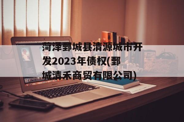 菏泽鄄城县清源城市开发2023年债权(鄄城清禾商贸有限公司)