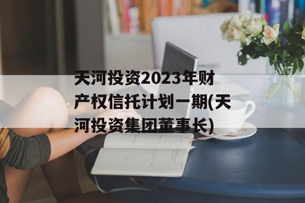 天河投资2023年财产权信托计划一期(天河投资集团董事长)
