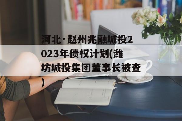 河北·赵州兆融城投2023年债权计划(潍坊城投集团董事长被查)