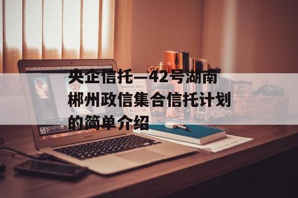 央企信托—42号湖南郴州政信集合信托计划的简单介绍