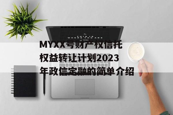 MYXX号财产权信托权益转让计划2023年政信定融的简单介绍