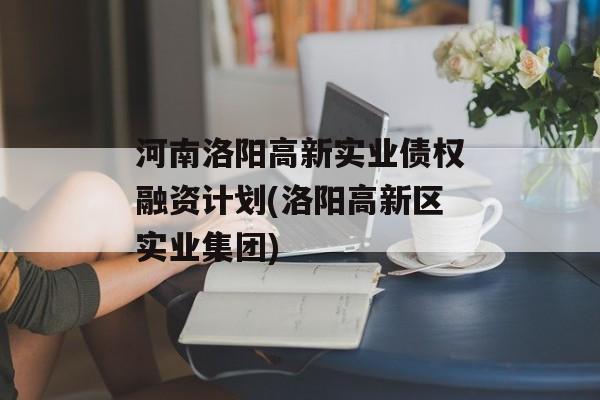 河南洛阳高新实业债权融资计划(洛阳高新区实业集团)