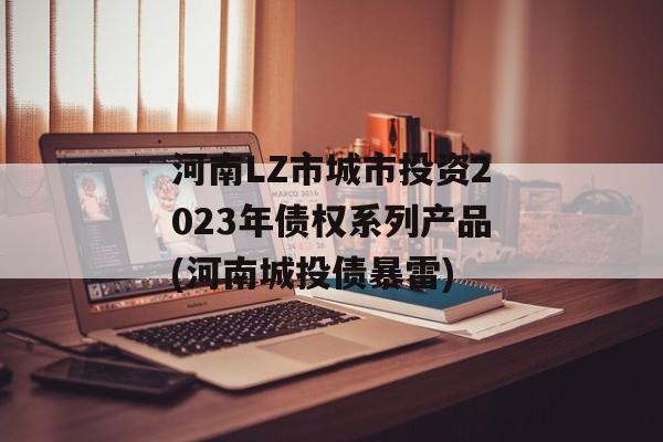 河南LZ市城市投资2023年债权系列产品(河南城投债暴雷)