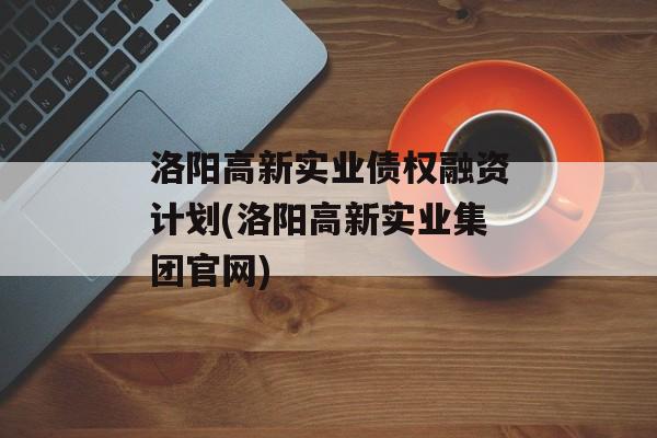 洛阳高新实业债权融资计划(洛阳高新实业集团官网)