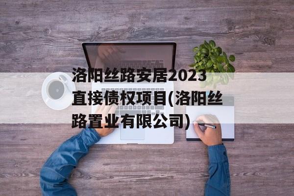 洛阳丝路安居2023直接债权项目(洛阳丝路置业有限公司)
