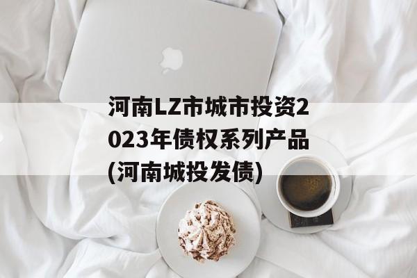 河南LZ市城市投资2023年债权系列产品(河南城投发债)