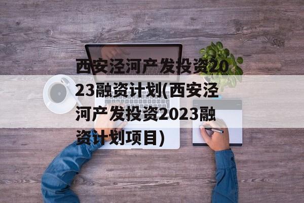 西安泾河产发投资2023融资计划(西安泾河产发投资2023融资计划项目)