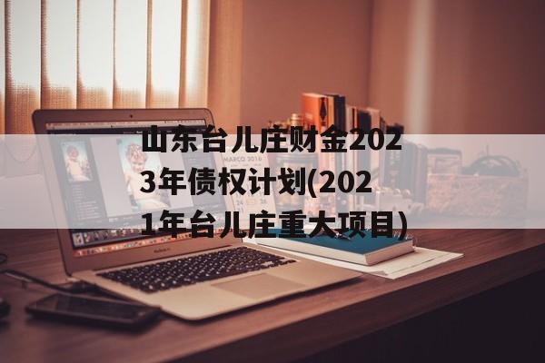 山东台儿庄财金2023年债权计划(2021年台儿庄重大项目)