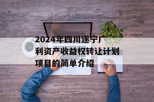 2024年四川遂宁广利资产收益权转让计划项目的简单介绍