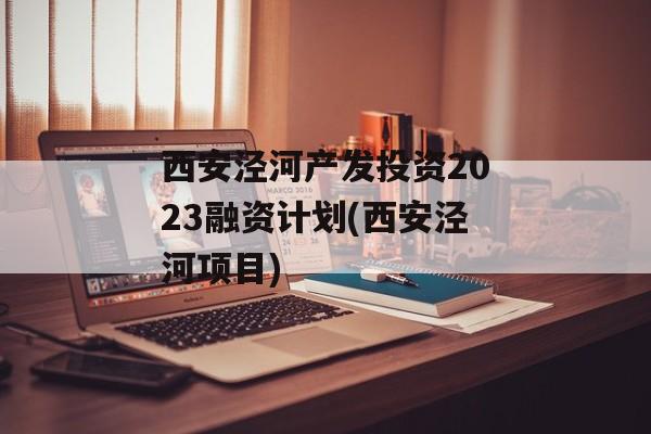 西安泾河产发投资2023融资计划(西安泾河项目)