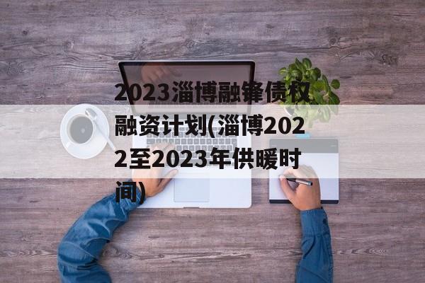 2023淄博融锋债权融资计划(淄博2022至2023年供暖时间)