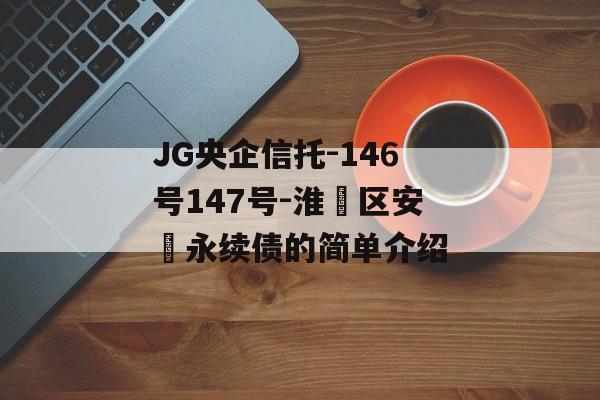 JG央企信托-146号147号-淮‮区安‬永续债的简单介绍
