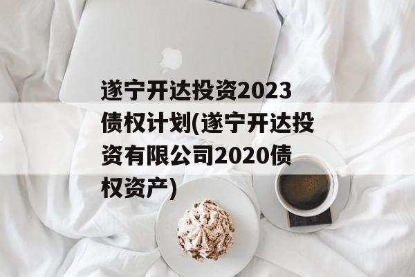 遂宁开达投资2023债权计划(遂宁开达投资有限公司2020债权资产)