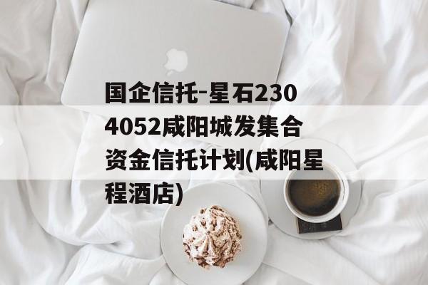 国企信托-星石2304052咸阳城发集合资金信托计划(咸阳星程酒店)