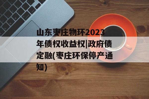 山东枣庄物环2023年债权收益权|政府债定融(枣庄环保停产通知)