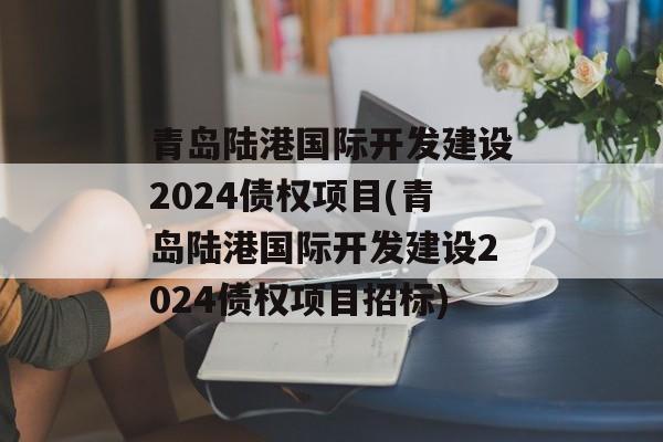 青岛陆港国际开发建设2024债权项目(青岛陆港国际开发建设2024债权项目招标)