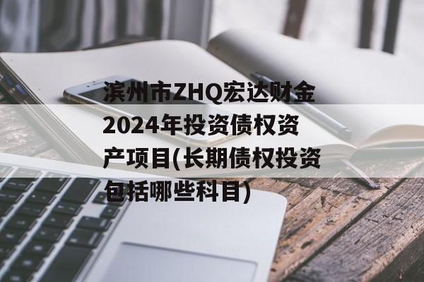 滨州市ZHQ宏达财金2024年投资债权资产项目(长期债权投资包括哪些科目)
