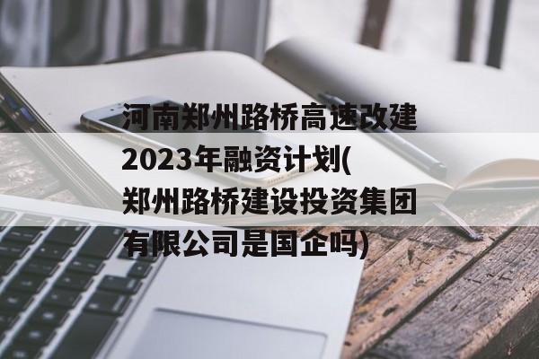 河南郑州路桥高速改建2023年融资计划(郑州路桥建设投资集团有限公司是国企吗)