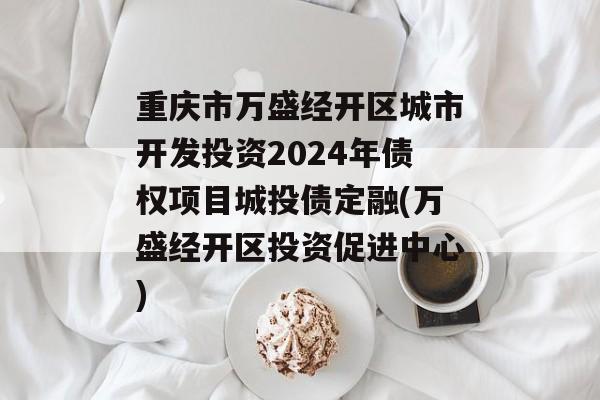 重庆市万盛经开区城市开发投资2024年债权项目城投债定融(万盛经开区投资促进中心)