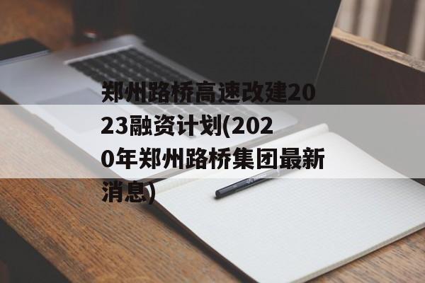 郑州路桥高速改建2023融资计划(2020年郑州路桥集团最新消息)