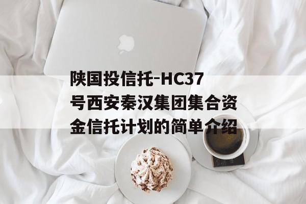 陕国投信托-HC37号西安秦汉集团集合资金信托计划的简单介绍