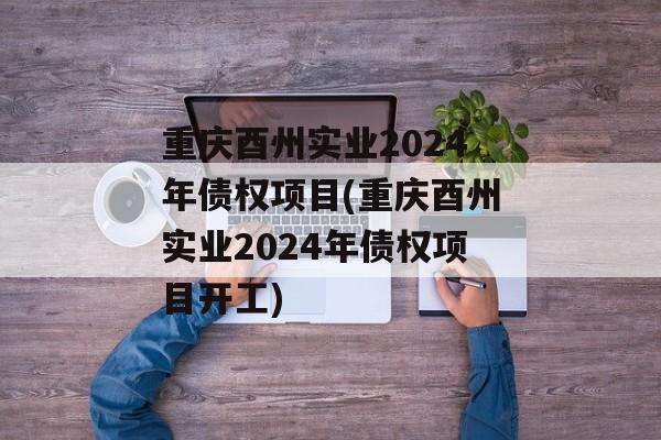 重庆酉州实业2024年债权项目(重庆酉州实业2024年债权项目开工)
