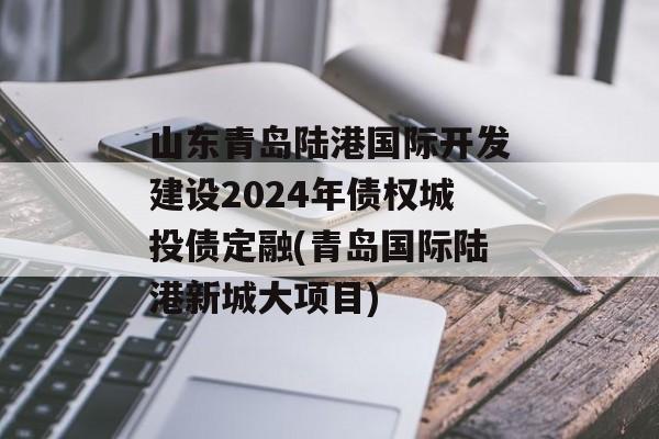 山东青岛陆港国际开发建设2024年债权城投债定融(青岛国际陆港新城大项目)