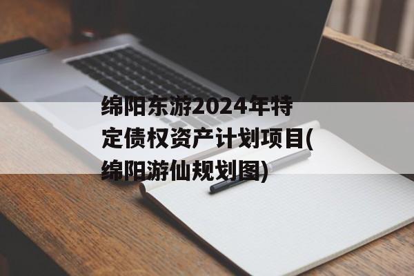 绵阳东游2024年特定债权资产计划项目(绵阳游仙规划图)