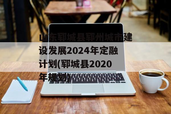 山东郓城县郓州城市建设发展2024年定融计划(郓城县2020年规划)