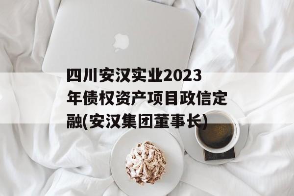 四川安汉实业2023年债权资产项目政信定融(安汉集团董事长)