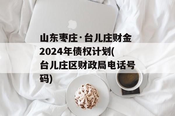 山东枣庄·台儿庄财金2024年债权计划(台儿庄区财政局电话号码)