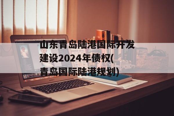 山东青岛陆港国际开发建设2024年债权(青岛国际陆港规划)
