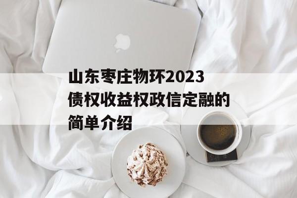 山东枣庄物环2023债权收益权政信定融的简单介绍