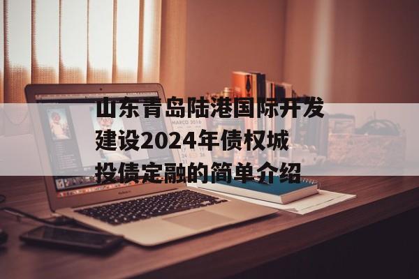 山东青岛陆港国际开发建设2024年债权城投债定融的简单介绍