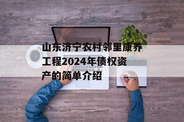 山东济宁农村邻里康养工程2024年债权资产的简单介绍