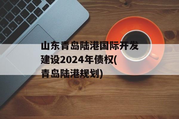 山东青岛陆港国际开发建设2024年债权(青岛陆港规划)