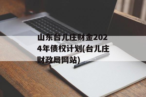 山东台儿庄财金2024年债权计划(台儿庄财政局网站)