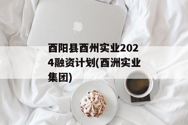 酉阳县酉州实业2024融资计划(酉洲实业集团)
