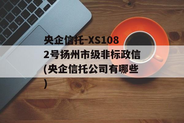 央企信托-XS1082号扬州市级非标政信(央企信托公司有哪些)