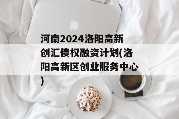 河南2024洛阳高新创汇债权融资计划(洛阳高新区创业服务中心)