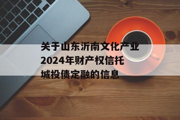 关于山东沂南文化产业2024年财产权信托城投债定融的信息